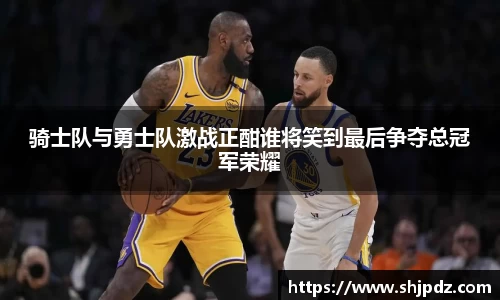 骑士队与勇士队激战正酣谁将笑到最后争夺总冠军荣耀